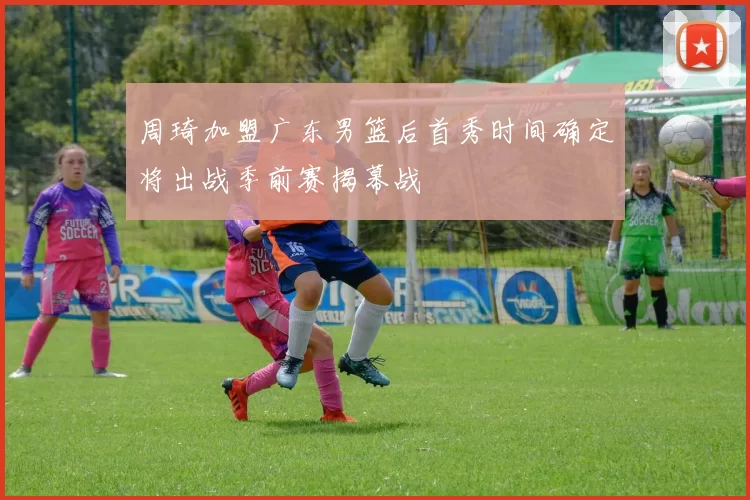 周琦加盟广东男篮后首秀时间确定将出战季前赛揭幕战