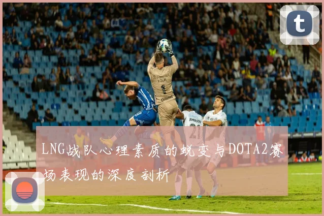 LNG战队心理素质的蜕变与DOTA2赛场表现的深度剖析