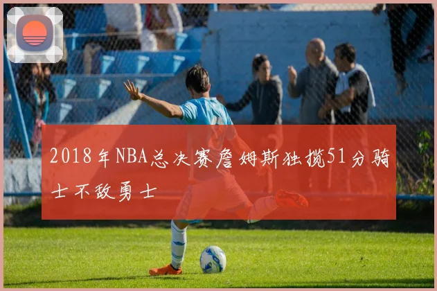 2018年NBA总决赛詹姆斯独揽51分骑士不敌勇士