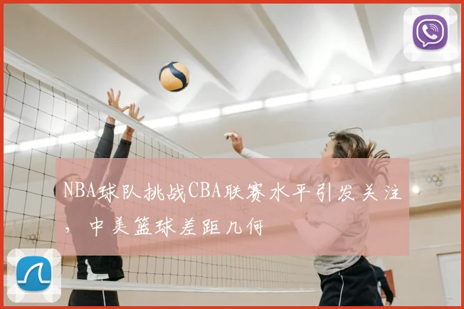 NBA球队挑战CBA联赛水平引发关注，中美篮球差距几何