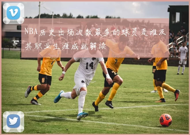 NBA历史出场次数最多的球员是谁及其职业生涯成就解读
