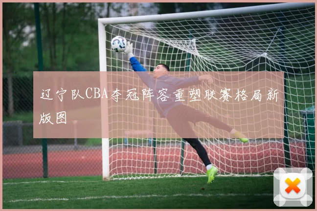辽宁队CBA夺冠阵容重塑联赛格局新版图