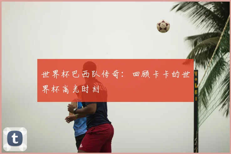世界杯巴西队传奇:回顾卡卡的世界杯高光时刻