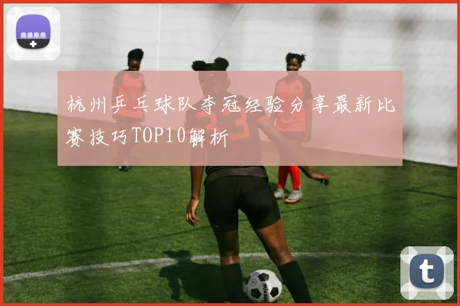 杭州乒乓球队夺冠经验分享最新比赛技巧TOP10解析