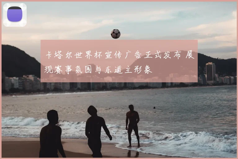 卡塔尔世界杯宣传广告正式发布 展现赛事氛围与东道主形象