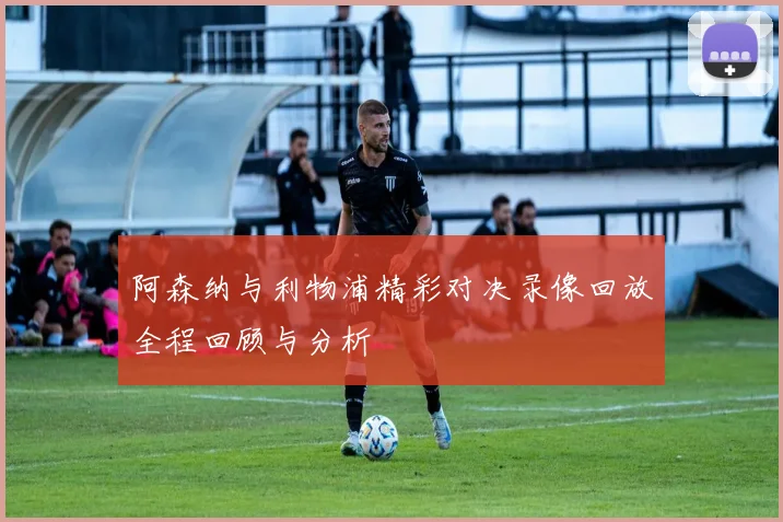阿森纳与利物浦精彩对决录像回放全程回顾与分析