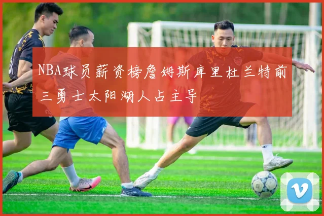 NBA球员薪资榜詹姆斯库里杜兰特前三勇士太阳湖人占主导