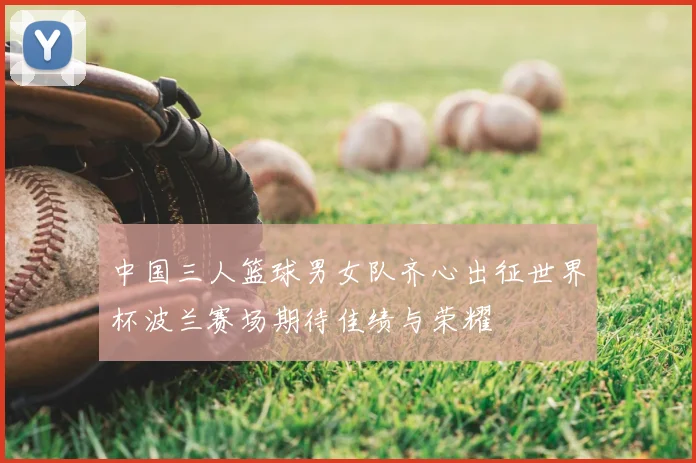 中国三人篮球男女队齐心出征世界杯波兰赛场期待佳绩与荣耀