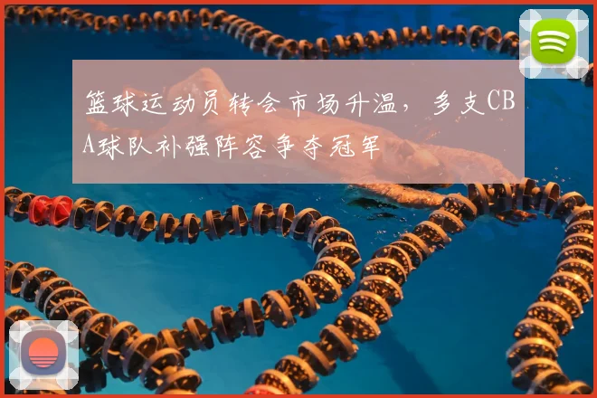 篮球运动员转会市场升温,多支CBA球队补强阵容争夺冠军