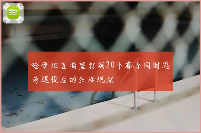 哈登坦言渴望打满20个赛季同时思考退役后的生活规划