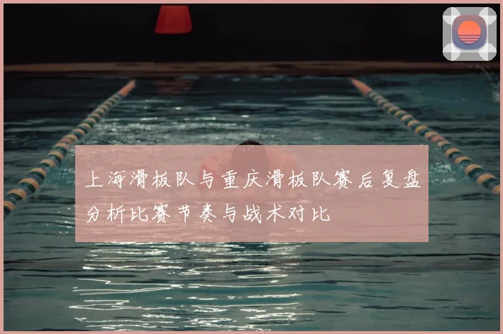 上海滑板队与重庆滑板队赛后复盘分析比赛节奏与战术对比