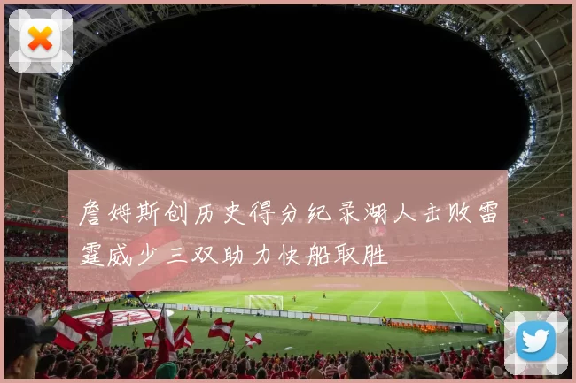 詹姆斯创历史得分纪录湖人击败雷霆威少三双助力快船取胜