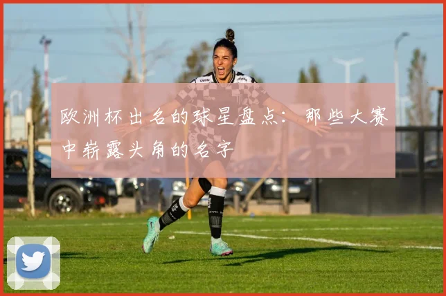 欧洲杯出名的球星盘点：那些大赛中崭露头角的名字