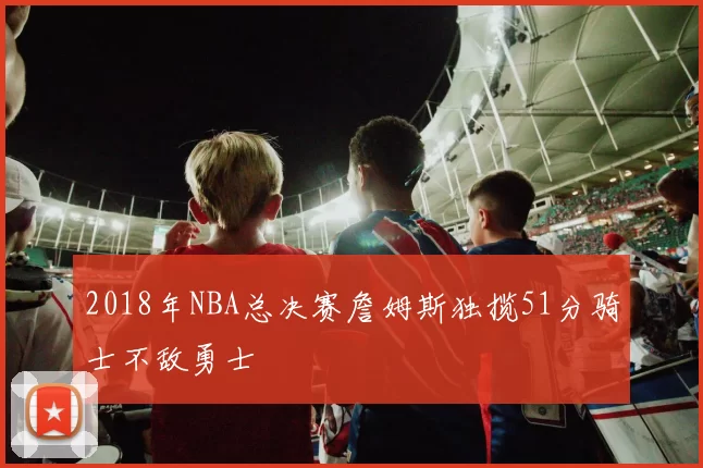 2018年NBA总决赛詹姆斯独揽51分骑士不敌勇士