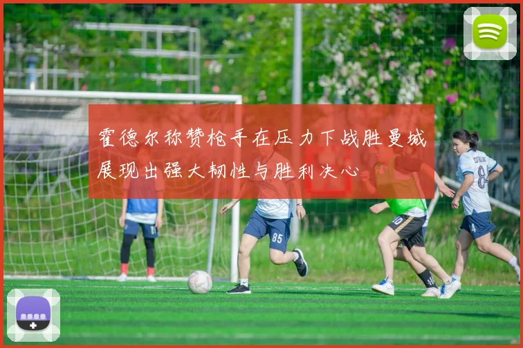 霍德尔称赞枪手在压力下战胜曼城展现出强大韧性与胜利决心