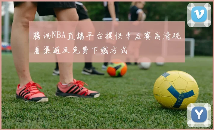 腾讯NBA直播平台提供季后赛高清观看渠道及免费下载方式
