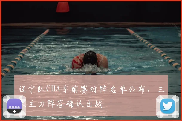 辽宁队CBA季前赛对阵名单公布，三大主力阵容确认出战