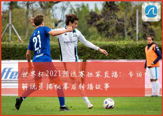 世界杯2021预选赛独家直播：专访解说员揭秘幕后转播故事