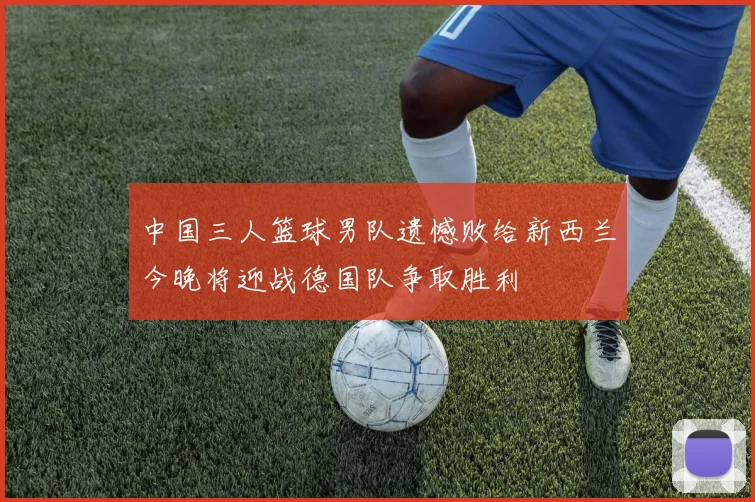 中国三人篮球男队遗憾败给新西兰今晚将迎战德国队争取胜利