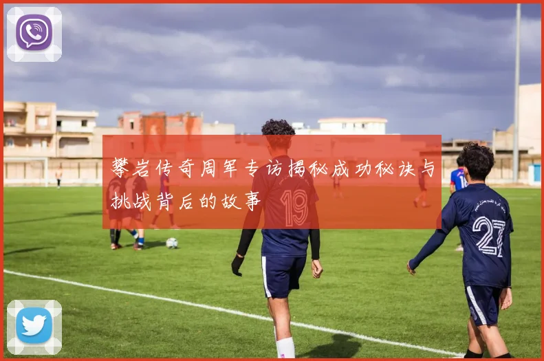 攀岩传奇周军专访揭秘成功秘诀与挑战背后的故事
