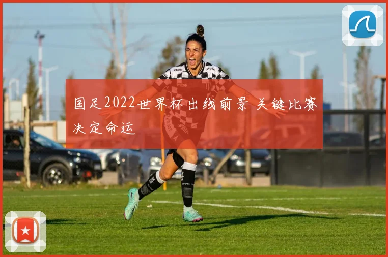 国足2022世界杯出线前景 关键比赛决定命运
