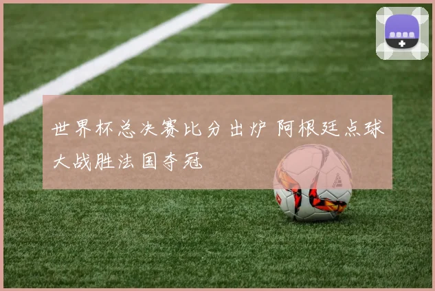 世界杯总决赛比分出炉 阿根廷点球大战胜法国夺冠