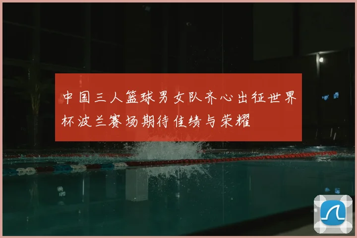 中国三人篮球男女队齐心出征世界杯波兰赛场期待佳绩与荣耀