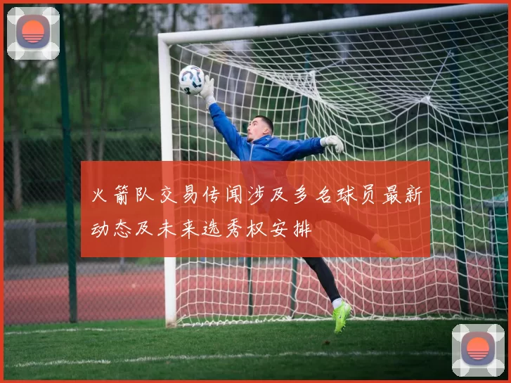 火箭队交易传闻涉及多名球员最新动态及未来选秀权安排
