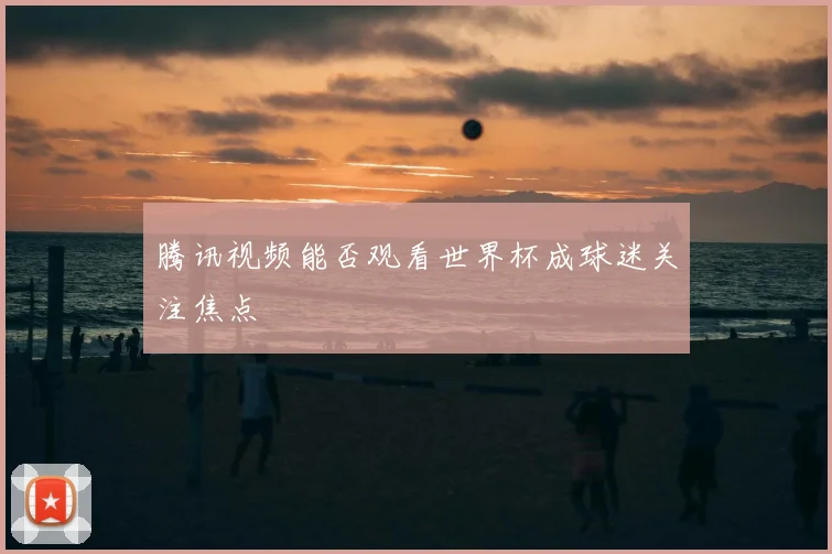 腾讯视频能否观看世界杯成球迷关注焦点
