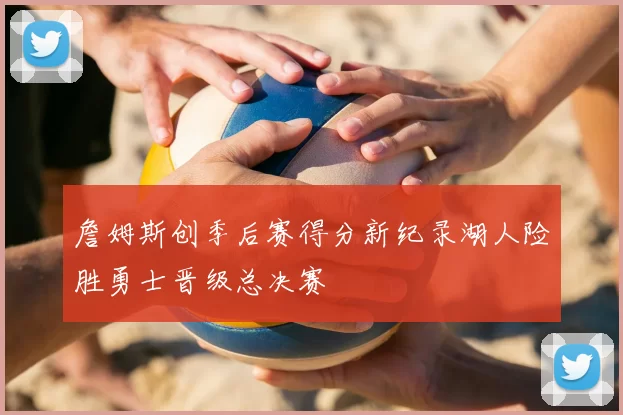 詹姆斯创季后赛得分新纪录湖人险胜勇士晋级总决赛