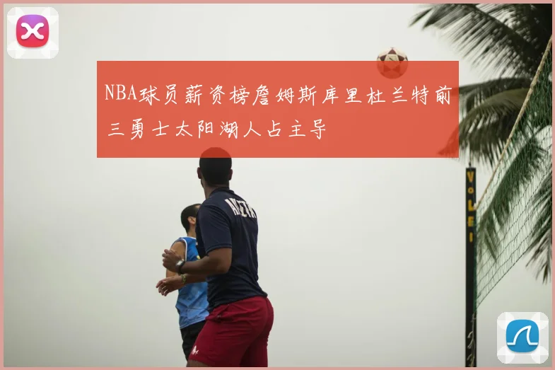 NBA球员薪资榜詹姆斯库里杜兰特前三勇士太阳湖人占主导