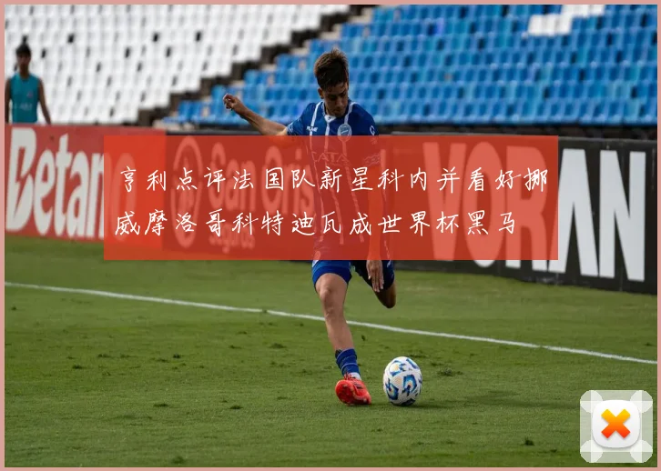 亨利点评法国队新星科内并看好挪威摩洛哥科特迪瓦成世界杯黑马