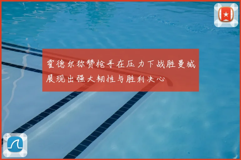 霍德尔称赞枪手在压力下战胜曼城展现出强大韧性与胜利决心