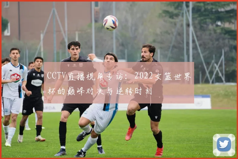 CCTV直播视角专访:2022女篮世界杯的巅峰对决与逆转时刻