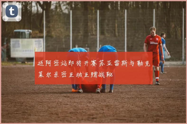 迈阿密站即将开赛苏亚雷斯与勒克莱尔亲密互动互赠战靴