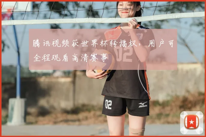 腾讯视频获世界杯转播权,用户可全程观看高清赛事