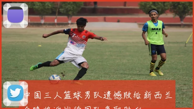 中国三人篮球男队遗憾败给新西兰今晚将迎战德国队争取胜利