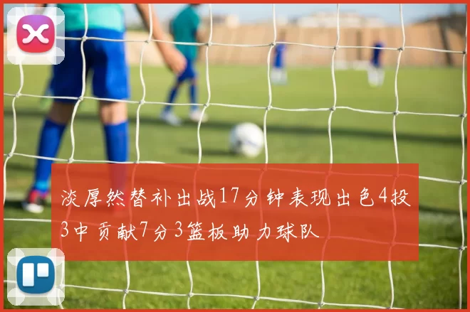 淡厚然替补出战17分钟表现出色4投3中贡献7分3篮板助力球队