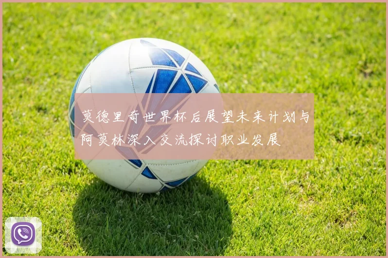 莫德里奇世界杯后展望未来计划与阿莫林深入交流探讨职业发展
