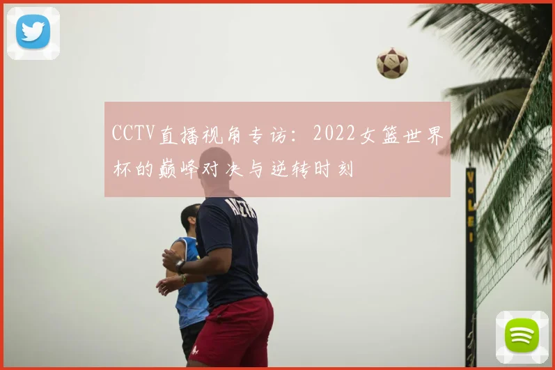 CCTV直播视角专访:2022女篮世界杯的巅峰对决与逆转时刻