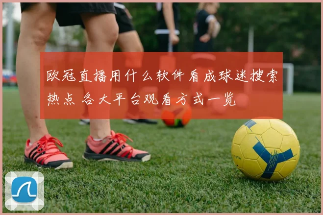 欧冠直播用什么软件看成球迷搜索热点 各大平台观看方式一览