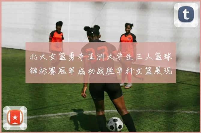 北大女篮勇夺亚洲大学生三人篮球锦标赛冠军成功战胜华科女篮展现强大实力