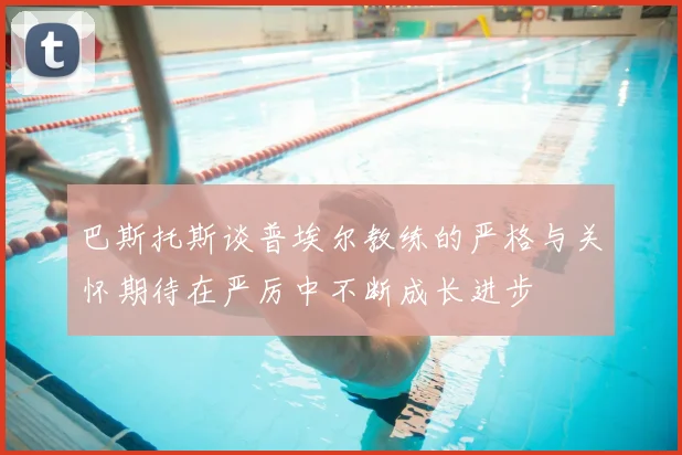 巴斯托斯谈普埃尔教练的严格与关怀期待在严厉中不断成长进步