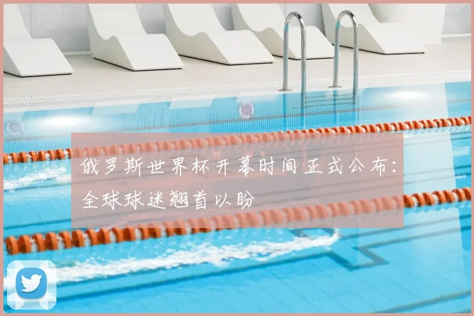 俄罗斯世界杯开幕时间正式公布：全球球迷翘首以盼