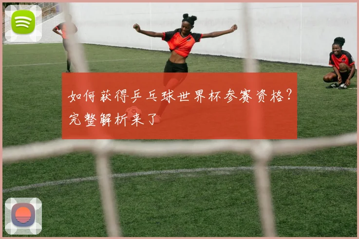 如何获得乒乓球世界杯参赛资格？完整解析来了