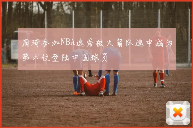 周琦参加NBA选秀被火箭队选中成为第六位登陆中国球员
