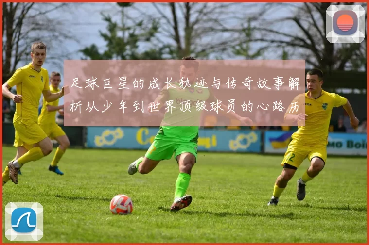 足球巨星的成长轨迹与传奇故事解析从少年到世界顶级球员的心路历程