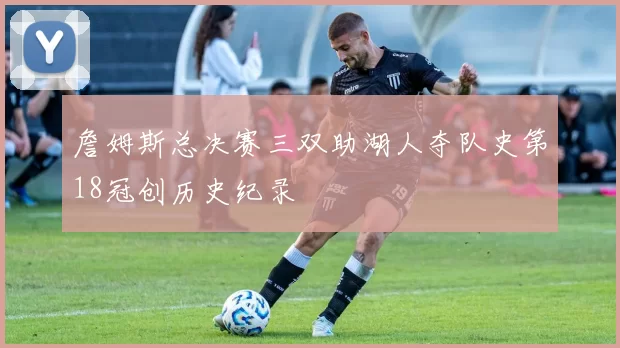 詹姆斯总决赛三双助湖人夺队史第18冠创历史纪录