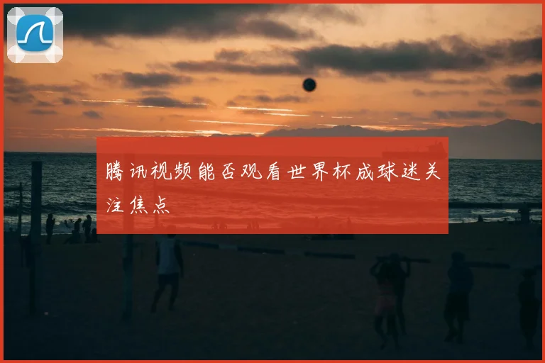 腾讯视频能否观看世界杯成球迷关注焦点