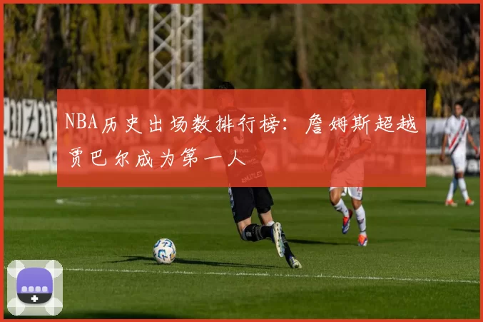 NBA历史出场数排行榜：詹姆斯超越贾巴尔成为第一人